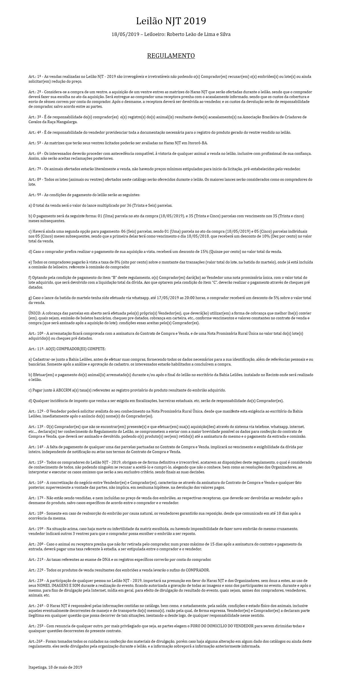Leilão NJT 2019 18/05/2019 – Leiloeiro: Roberto Leão de Lima e Silva REGULAMENTO Art.: 1º - As vendas realizadas no Leilão NJT - 2019 são irrevogáveis e irretratáveis não podendo o(s) Comprador(es) recusar(em) o(s) embriões(s) ou lote(s) ou ainda solicitar(em) redução do preço. Art.: 2º - Considera-se a compra de um ventre, a aquisição de um ventre entres as matrizes do Haras NJT que serão ofertadas durante o leilão, sendo que o comprador deverá fazer sua escolha no ato da aquisição. Será entregue ao comprador uma receptora prenha com o acasalamento informado, sendo que os custos da cobertura e envio de sêmen correm por conta do comprador. Após o desmame, a receptora deverá ser devolvida ao vendedor, e os custos da devolução serão de responsabilidade de comprador, salvo acordo entre as partes. Art.: 3º - É de responsabilidade do(s) comprador(es) o(s) registro(s) do(s) animal(is) resultante deste(s) acasalamento(s) na Associação Brasileira de Criadores de Cavalos da Raça Mangalarga. Art.: 4º - É de responsabilidade do vendedor providenciar toda a documentação necessária para o registro do produto gerado do ventre vendido no leilão. Art.: 5º - As matrizes que terão seus ventres licitados poderão ser avaliadas no Haras NJT em Itororó-BA. Art.: 6º - Os interessados deverão proceder com antecedência compatível, à vistoria de qualquer animal a venda no leilão, inclusive com profissional de sua confiança. Assim, não serão aceitas reclamações posteriores. Art.: 7º - Os animais ofertados estarão literalmente a venda, não havendo preços mínimos estipulados para inicio da licitação, pré-estabelecidos pelo vendedor. Art.: 8º - Todos os lotes (animais ou ventres) ofertados neste catálogo serão oferecidos durante o leilão. Os maiores lances serão considerados como os compradores do lote. Art.: 9º - As condições de pagamento do leilão serão as seguintes: a) O total da venda será o valor do lance multiplicado por 36 (Trinta e Seis) parcelas. b) O pagamento será da seguinte forma: 01 (Uma) parcela no ato da compra (18/05/2019), e 35 (Trinta e Cinco) parcelas com vencimento nos 35 (Trinta e cinco) meses subsequentes. c) Haverá ainda uma segunda opção para pagamento: 06 (Seis) parcelas, sendo 01 (Uma) parcela no ato da compra (18/05/2019) e 05 (Cinco) parcelas individuais nos 05 (Cinco) meses subsequentes, sendo que a primeira delas terá como vencimento o dia 18/05/2018, que receberá um desconto de 10% (Dez por cento) no valor total da venda. d) Caso o comprador prefira realizar o pagamento de sua aquisição a vista, receberá um desconto de 15% (Quinze por cento) no valor total da venda. e) Todos os compradores pagarão à vista a taxa de 8% (oito por cento) sobre o montante das transações (valor total do lote, na batida do martelo), onde já está incluída a comissão do leiloeiro, referente à comissão do comprador. f) Optando pela condição de pagamento do item “B” deste regulamento, o(s) Comprador(es) dará(ão) ao Vendedor uma nota promissória única, com o valor total do lote adquirido, que será devolvido com a liquidação total da dívida. Aos que optarem pela condição do item “C”, deverão realizar o pagamento através de cheques pré datados. g) Caso o lance da batida do martelo tenha sido efetuado via whatsapp, até 17/05/2019 as 20:00 horas, o comprador receberá um desconto de 5% sobre o valor total da venda. ÚNICO: A cobrança das parcelas em aberto será efetuada pelo(s) próprio(s) Vendedor(es), que deverá(ão) utilizar(em) a forma de cobrança que melhor lhe(s) convier(em), quais sejam, emissão de boletos bancários, cheques pre datados, cobrança em carteira, etc., conforme vencimentos e valores constantes no contrato de venda e compra (que será assinado após a aquisição do lote); condições essas aceitas pelo(s) Comprador(es). Art.: 10º - A arrematação ficará comprovada com a assinatura do Contrato de Compra e Venda, e de uma Nota Promissória Rural Única no valor total do(s) lote(s) adquirido(s) ou cheques pré datados. Art.: 11º- AO(S) COMPRADOR(ES) COMPETE: a) Cadastrar-se junto a Bahia Leilões, antes de efetuar suas compras, fornecendo todos os dados necessários para a sua identificação, além de referências pessoais e ou bancárias. Somente após a análise e aprovação do cadastro, os interessados estarão habilitados a concluírem a compra. b) Efetuar(em) o pagamento do(s) animal(is) arrematado(s) durante e/ou após o final do leilão no escritório da Bahia Leilões, instalado no Recinto onde será realizado o leilão. c) Pagar junto à ABCCRM a(s) taxa(s) referentes ao registro provisório do produto resultante do embrião adquirido. d) Qualquer incidência de imposto que venha a ser exigida em fiscalizações, barreiras estaduais, etc, serão de responsabilidade do(s) Comprador(es). Art.: 12º - O Vendedor poderá solicitar avalista do seu conhecimento na Nota Promissória Rural Única, desde que manifeste esta exigência ao escritório da Bahia Leilões, imediatamente após o anúncio do(s) nome(s) do Comprador(es). Art.: 13º - O(s) Comprador(es) que não se encontrar(em) presente(s) e que efetuar(em) sua(s) aquisição(ões) através do sistema via telefone, whatsapp, internet, etc..., declara(m) ter conhecimento do Regulamento do Leilão, se comprometem a enviar com a maior brevidade possível os dados para confecção do contrato de Compra e Venda, que deverá ser assinado e devolvido, podendo o(s) produto(s) ser(em) retido(s) até a assinatura do mesmo e o pagamento da entrada e comissão. Art.: 14º - A falta de pagamento de qualquer uma das parcelas pactuadas no Contrato de Compra e Venda, implicará no vencimento e exigibilidade da dívida por inteiro, independente de notificação ou aviso nos termos do Contrato de Compra e Venda. Art.: 15º - Todos os compradores do Leilão NJT - 2019, obrigam-se de forma definitiva e irrecorrível, acatarem as disposições deste regulamento, o qual é considerado de conhecimento de todos, não podendo ninguém se recusar a aceitá-lo e cumpri-lo, alegando que não o conhece, bem como as resoluções dos Organizadores, ao interpretar e executar os casos omissos que serão a seu exclusivo critério, sendo finais as suas decisões. Art.: 16º - A concretização do negócio entre Vendedor(es) e Comprador(es), caracteriza-se através da assinatura do Contrato de Compra e Venda e qualquer fato posterior, superveniente a vontade das partes, não implica, em nenhuma hipótese, na devolução dos valores pagos. Art.: 17º - Não estão sendo vendidas, e nem incluídas no preço de venda dos embriões, as respectivas receptoras, que deverão ser devolvidas ao vendedor após o desmame do produto, salvo casos específicos de acordo entre o comprador e o vendedor. Art.: 18º - Somente em caso de reabsorção do embrião por causa natural, os vendedores garantirão sua reposição, desde que comunicado em até 10 dias após a ocorrência da mesma. Art.: 19º - Na situação acima, caso haja morte ou infertilidade da matriz escolhida, ou havendo impossibilidade de fazer novo embrião do mesmo cruzamento, vendedor indicará outros 3 ventres para que o comprador possa escolher o embrião a ser reposto. Art.: 20º - Caso o animal ou receptora prenha que não for retirada pelo comprador, num prazo máximo de 15 dias após a assinatura do contrato e pagamento da entrada, deverá pagar uma taxa referente à estadia, a ser estipulada entre o comprador e o vendedor. Art.: 21º - As taxas referentes ao exame de DNA e os registros específicos correrão por conta do comprador. Art.: 22º - Todos os produtos de venda resultantes dos embriões a venda levarão o sufixo do COMPRADOR. Art.: 23º - A participação de qualquer pessoa no Leilão NJT - 2019, importará na presunção em favor do Haras NJT e dos Organizadores, sem ônus a estes, ao uso de seus NOMES, IMAGENS E SOM durante a realização do evento, ficando autorizada a gravação de todas as imagens e sons dos participantes no evento, durante e após o mesmo, para fins de divulgação pela Internet, mídia em geral, para efeito de divulgação do resultado do evento, quais sejam, nomes dos compradores, vendedores, animais, etc. Art.: 24º - O Haras NJT é responsável pelas informações contidas no catálogo, bem como, e notadamente, pela saúde, condições e estado físico dos animais, inclusive aqueles eventualmente decorrentes de manejo e de transporte do(s) mesmo(s), razão pela qual, de forma expressa, Vendedor(es) e Comprador(es) a declaram parte ilegítima em qualquer questão que possa decorrer de tais situações, isentando-a desde logo, de qualquer responsabilidade nesse sentido. Art.: 25º - Com renuncia de qualquer outro, por mais privilegiado que seja, as partes elegem o FORO DO DOMICILIO DO VENDEDOR para serem dirimidas todas e quaisquer questões decorrentes do presente contrato. Art.:26º - Foram tomados todos os cuidados na confecção dos materiais de divulgação, porém caso haja alguma alteração em algum dado dos catálogos ou ainda deste regulamento, eles serão divulgados pela organização durante o leilão, e a informação sobreporá a informação anteriormente informada. Itapetinga, 18 de maio de 2019